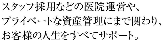 スタッフ採用などの医院運営や、プライベートな資産管理にまで関わり、お客様の人生をすべてサポート。